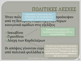 Ήταν πολιτικές οργανώσεις που προέκυψαν
από τη δυναμική συμμετοχή ευρύτερων
κοινωνικά ομάδων στις εξελίξεις
Ιακωβίνοι
Γιρονδίνοι
Λέσχη των Κορδελιέρων
Οι απόψεις γίνονταν ευρύτερα γνωστές μέσα
από πολιτικά φυλλάδια και εφημερίδες
Ριζοσπαστική πτέρυγα της
Συνέλευσης (πλειοψηφία από την
περιοχή Gironde)
Ριζοσπάστες επαναστάτες που
επιθυμούσαν την κατάργηση της
μοναρχίας (αριστερή πτέρυγα)
Τα μέλη της συνεδρίαζαν στη μονή
των Κορδελιέρων. Το επίσημο όμως
όνομά της ήταν "Εταιρία των φίλων
των δικαιωμάτων του ανθρώπου
και του πολίτη".
ΦΑΤΣΗ ΑΘΑΝΑΣΙΑ ΦΙΛΟΛΟΓΟΣ
20
 