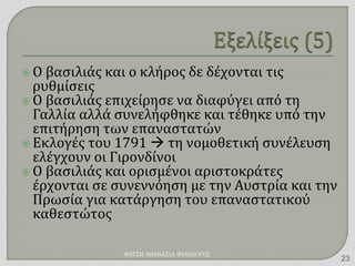  Ο βασιλιάς και ο κλήρος δε δέχονται τις
ρυθμίσεις
 Ο βασιλιάς επιχείρησε να διαφύγει από τη
Γαλλία αλλά συνελήφθηκε και τέθηκε υπό την
επιτήρηση των επαναστατών
 Εκλογές του 1791  τη νομοθετική συνέλευση
ελέγχουν οι Γιρονδίνοι
 Ο βασιλιάς και ορισμένοι αριστοκράτες
έρχονται σε συνεννόηση με την Αυστρία και την
Πρωσία για κατάργηση του επαναστατικού
καθεστώτος
ΦΑΤΣΗ ΑΘΑΝΑΣΙΑ ΦΙΛΟΛΟΓΟΣ
23
 