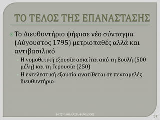 Το Διευθυντήριο ψήφισε νέο σύνταγμα
(Αύγουστος 1795) μετριοπαθές αλλά και
αντιβασιλικό
• Η νομοθετική εξουσία ασκείται από τη Βουλή (500
μέλη) και τη Γερουσία (250)
• Η εκτελεστική εξουσία ανατίθεται σε πενταμελές
διευθυντήριο
ΦΑΤΣΗ ΑΘΑΝΑΣΙΑ ΦΙΛΟΛΟΓΟΣ
37
 