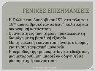 Η Γαλλία του Λουδοβίκου ΙΣΤ’ στα τέλη του
18ου αιώνα βρισκόταν σε δεινή πολιτική και
οικονομική κατάσταση
Οι ανισότητες των τάξεων προκάλεσαν τη
διαμάχη με τη βασιλική εξουσία
Με τη γαλλική επανάσταση άνοιξε ο δρόμος
για τη συνταγματική μοναρχία
Η περίοδος της τρομοκρατίας κατέδειξε πως
μια μεταρρύθμιση μπορεί να οδηγηθεί σε
μία αιματηρή επανάσταση
ΦΑΤΣΗ ΑΘΑΝΑΣΙΑ ΦΙΛΟΛΟΓΟΣ
38
 