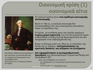  Το γαλλικό κράτος ήταν στα πρόθυρα οικονομικής
καταστροφής.
 Κατά το 18ο αι., η γαλλική οικονομία δεν
ανταποκρίθηκε στις νέες οικονομικές απαιτήσεις
παρά τις προόδους της.
 Η Γαλλία , σε αντίθεση προς την Αγγλία παρέμενε
κυρίως χώρα αγροτική, ενώ στο δευτερογενή τομέα
καθηλώθηκε στη βιοτεχνική δραστηριότητα και δεν
προχώρησε στην εκβιομηχάνισή της.
 Κατά το δεύτερο μισό του 18ου αι. οι σπατάλες της
Αυλής και οι πόλεμοι πολλαπλασίασαν τις
κρατικές δαπάνες και αύξησαν τα ελλείμματα.
 Δεν εφαρμόστηκαν οι μεταρρυθμιστικές
προτάσεις των οικονομολόγων Τυργκό και Νεκέρ επί
Λουδοβίκου ΙΣΤ΄,
• λόγω της αντίδρασης των ευγενών
 δεν αποδέχονταν τον περιορισμό της βασιλικής χορηγίας προς
αυτούς
 κάποιο σχέδιο για φορολόγησή τους.
Ζακ Νεκέρ. Ελβετός οικονομολόγος
και πολιτικός, γενικός διευθυντής
των Δημόσιων Οικονομικών του
Λουδοβίκου ΙΣΤ '.
Ελαιογραφία του J. S. Duplessis (Chateau
de Coppet).
ΦΑΤΣΗ ΑΘΑΝΑΣΙΑ ΦΙΛΟΛΟΓΟΣ
5
 