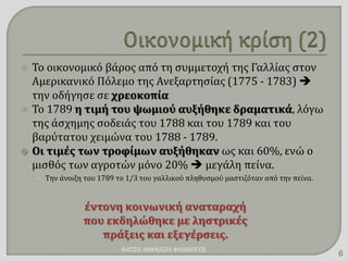  Το οικονομικό βάρος από τη συμμετοχή της Γαλλίας στον
Αμερικανικό Πόλεμο της Ανεξαρτησίας (1775 - 1783) 
την οδήγησε σε χρεοκοπία
 Το 1789 η τιμή του ψωμιού αυξήθηκε δραματικά, λόγω
της άσχημης σοδειάς του 1788 και του 1789 και του
βαρύτατου χειμώνα του 1788 - 1789.
 Οι τιμές των τροφίμων αυξήθηκαν ως και 60%, ενώ ο
μισθός των αγροτών μόνο 20%  μεγάλη πείνα.
• Την άνοιξη του 1789 το 1/3 του γαλλικού πληθυσμού μαστιζόταν από την πείνα.
έντονη κοινωνική αναταραχή
που εκδηλώθηκε με ληστρικές
πράξεις και εξεγέρσεις.
ΦΑΤΣΗ ΑΘΑΝΑΣΙΑ ΦΙΛΟΛΟΓΟΣ
6
 