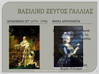 ΛΟΥΔΟΒΙΚΟΣ ΙΣΤ’ (1774 – 1792) ΜΑΡΙΑ ΑΝΤΟΥΑΝΕΤΑ
 Κληρονόμησε ένα
τεράστιο δημόσιο
χρέος
 Έδειχνε ελάχιστο
ενδιαφέρον για τη
διακυβέρνηση της
χώρας
 Ξόδευε τεράστια ποσά
στις διασκεδάσεις, τις
γιορτές, την ενδυμασία,
τις κομμώσεις, τα
κοσμήματα
 Την αποκαλούσαν:
Λύκαινα
Αυστριακιά
Κότα της Αυστρίας
Κυρία έλλειμμα
ΦΑΤΣΗ ΑΘΑΝΑΣΙΑ ΦΙΛΟΛΟΓΟΣ
7
 
