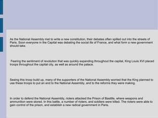 As the National Assembly met to write a new constitution, their debates often spilled out into the streets of
Paris. Soon everyone in the Capital was debating the social ills of France, and what form a new government
should take.
Fearing the sentiment of revolution that was quickly expanding throughout the capital, King Louis XVI placed
troops throughout the capital city, as well as around the palace.
Seeing this troop build up, many of the supporters of the National Assembly worried that the King planned to
use these troops to put an end to the National Assembly, and to the reforms they were making.
In order to defend the National Assembly, rioters attacked the Prison of Bastille, where weapons and
ammunition were stored. In this battle, a number of rioters, and soldiers were killed. The rioters were able to
gain control of the prison, and establish a new radical government in Paris.
 