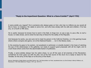 "Reply to the Impertinent Question: What is a Sans-Culotte?" (April 1793)
A sans-culotte you rogues? He is someone who always goes on foot, who has no millions as you would all
like to have, no chateaux. No valets to serve him, and who lives simply with his wife and children, if he has
any, on a fourth or fifth story.
He is useful, because he knows how to work in the field, to forge iron, to use a saw, to use a file, to roof a
house, to make shoes, and to shed his last drop of blood for the safety of the Republic.
And because he works, you are sure not to meet his person in the Café de Chartres, or in the gaming house
where others conspire and game, nor at the National theatre . . . nor in the literary clubs. . . .
In the evening he goes to his section, not powdered or perfumed, or smartly booted in the hope of catching
the eye of the citizenesses in the galleries, but ready to support good proposals with all his might, and to
crush those which come from the abominable faction of politicians.
Finally, a sans-culottes always has his sabre sharp, to cut off the ears of all enemies of the Revolution;
sometimes he even goes out with his pike, but at the first sound of the drum he is ready to leave for the
Vendée, for the army of the Alps or to the army of the North. . . .
[Source: Reprinted in Walter Markov and Albert Soboul, eds., Die Sansculotten von Paris, republished trans. by Clive Emsley in Merryn Williams, ed.,
Revolutions: 1755-1830 (Baltimore: Penguin, 1971), pp. 100-101.]
 