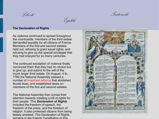 The Declaration of Rights
As violence continued to spread throughout
the countryside, members of the third estate
demanded equality for all citizens of France.
Members of the first and second estates
held out, refusing to grant equal rights, and
refusing to give up the special privileges that
they had enjoyed for so many centuries.
The continued escalation of violence finally
convinced them that they had no choice but
to give up, and submit to the will of the
much larger third estate. On August, 4 th,
1789 the National Assembly passed a
number of important reforms that abolished
feudal dues, and established taxes on
members of the first and second estates.
The National Assembly then turned their
attention towards creating a bill of rights for
their people. This Declaration of Rights
included the freedom of speech, the
freedom of the press, and the freedom of
religion. It also protected citizens from being
falsely arrested. This Declaration of Rights
FraternitéLiberté
Égalité
 