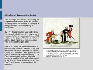 A New French Government Is Created
After passing a new reforms, and forcing the
king of France to accept them, the National
Assembly began the process of setting up a
new government, including writing a
constitution.
By 1791 this constitution was ready. It kept
the monarchy, but limited its royal powers. It
also established a legislature, which would be
elected by the people. This new constitution
granted equal rights to all men, who could
vote, so long as they paid a tax.
In order to pay off the national debts which
had been accumulated by earlier kings, they
confiscated the lands owned by the Catholic
Church, and sold them. They demanded that
Catholic priests take an oath of loyalty to the
French government, and that priests be
elected by local parishes, and not appointed
by the Church. These actions angered Pope
Pius VI, and caused him to condemn the
revolution.
 
