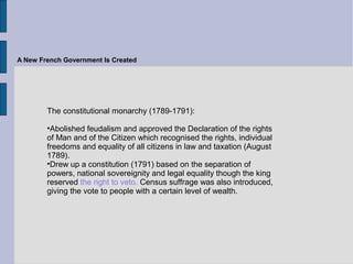 A New French Government Is Created
The constitutional monarchy (1789-1791):
•Abolished feudalism and approved the Declaration of the rights
of Man and of the Citizen which recognised the rights, individual
freedoms and equality of all citizens in law and taxation (August
1789).
•Drew up a constitution (1791) based on the separation of
powers, national sovereignity and legal equality though the king
reserved the right to veto. Census suffrage was also introduced,
giving the vote to people with a certain level of wealth.
 