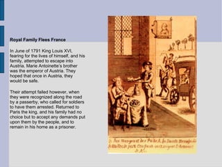 Royal Family Flees France
In June of 1791 King Louis XVI,
fearing for the lives of himself, and his
family, attempted to escape into
Austria. Marie Antoinette’s brother
was the emperor of Austria. They
hoped that once in Austria, they
would be safe.
Their attempt failed however, when
they were recognized along the road
by a passerby, who called for soldiers
to have them arrested. Returned to
Paris the king, and his family had no
choice but to accept any demands put
upon them by the people, and to
remain in his home as a prisoner.
 