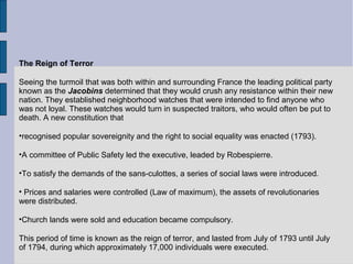 The Reign of Terror
Seeing the turmoil that was both within and surrounding France the leading political party
known as the Jacobins determined that they would crush any resistance within their new
nation. They established neighborhood watches that were intended to find anyone who
was not loyal. These watches would turn in suspected traitors, who would often be put to
death. A new constitution that
•recognised popular sovereignity and the right to social equality was enacted (1793).
•A committee of Public Safety led the executive, leaded by Robespierre.
•To satisfy the demands of the sans-culottes, a series of social laws were introduced.
• Prices and salaries were controlled (Law of maximum), the assets of revolutionaries
were distributed.
•Church lands were sold and education became compulsory.
This period of time is known as the reign of terror, and lasted from July of 1793 until July
of 1794, during which approximately 17,000 individuals were executed.
 