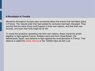 A Revolution In Trouble
Monarchs throughout Europe were concerned about the events that had taken place
in France. The natural order that had existed for centuries had been disrupted. They
worried that the same thing could happen in their own nations, and that their own
thrones, and even their lives might be at risk.
To avoid the revolution spreading into their own nations, these monarchs joined
together to fight against France. Soldiers were sent from Great Britain, the
Netherlands, Spain, and Sardinia to fight against the revolutionaries in France. That
alliance is called the Santa Alianza or the 100000 Hijos de San Luis.
 