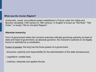 Aristocratic, social, and political system established in France under the Valois and
Bourbon dynasties (14th century to 18th century). In English is known as "Old Rule," "Old
Order," or simply "Old (or Ancient) Regime".
Absolute monarchy
Form of government where the monarch exercises ultimate governing authority as head of
state and head of government; as absolute governor, the monarch’s authority is not legally
bound or restricted by a constitution.
Fusion of powers: the king has the three powers of a government:
- Executive: authority and responsibility for the administration of the state (bureaucracy).
- Legislature: creates laws.
- Judiciary: interprets and applies the law.
What was the Ancien Régime?
 