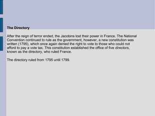 The Directory
After the reign of terror ended, the Jacobins lost their power in France. The National
Convention continued to rule as the government, however, a new constitution was
written (1795), which once again denied the right to vote to those who could not
afford to pay a vote tax. This constitution established the office of five directors,
known as the directory, who ruled France.
The directory ruled from 1795 until 1799.
 