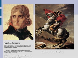 Jacques-Louis David. Napoleon Crossing the Alps
Napoleon Bonaparte
During the revolution in France one general in particular began to
outshine all the others. This general was a 26 year old by the
name of Napoleon Bonaparte.
In October of 1799 Napoleon returned to Paris, after having
been in Egypt with his armies, to take part in a coup d’ etat, or an
overthrow of the government.
In 1804 Napoleon named himself as emperor of France, and had
himself anointed as such by the Pope.
 
