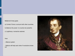 Metternich three goals:
a) Contain France: surround with other countries.
b) Balance the power: no country too powerful.
c) Legitimacy: monarchs restored.
How:
- Alliance system
- Nations will help each other if revolutions broke
out
 