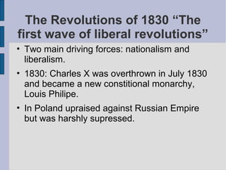 The Revolutions of 1830 “The
first wave of liberal revolutions”
• Two main driving forces: nationalism and
liberalism.
• 1830: Charles X was overthrown in July 1830
and became a new constitional monarchy,
Louis Philipe.
• In Poland upraised against Russian Empire
but was harshly supressed.
 