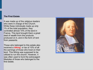 The First Estate
It was made up of the religious leaders
who were in charge of the Church.
While these individuals made up only
1% of the total population, they
controlled almost 10% of the land in
France. This land brought them a great
deal of wealth from the products
produced on it, and in the form of rent
from peasants.
Those who belonged to this estate also
received a tithing, or tax of 10% of all
the earnings of those who lived on their
land. This tithing was supposed to be
utilized to run the church. However, it
was often used to fund the extravagant
lifestyles of those who belonged to the
first estate.
 