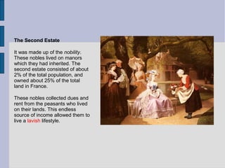 The Second Estate
It was made up of the nobility.
These nobles lived on manors
which they had inherited. The
second estate consisted of about
2% of the total population, and
owned about 25% of the total
land in France.
These nobles collected dues and
rent from the peasants who lived
on their lands. This endless
source of income allowed them to
live a lavish lifestyle.
 