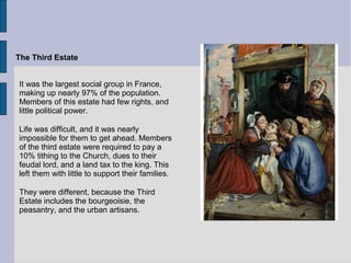 The Third Estate
It was the largest social group in France,
making up nearly 97% of the population.
Members of this estate had few rights, and
little political power.
Life was difficult, and it was nearly
impossible for them to get ahead. Members
of the third estate were required to pay a
10% tithing to the Church, dues to their
feudal lord, and a land tax to the king. This
left them with little to support their families.
They were different, because the Third
Estate includes the bourgeoisie, the
peasantry, and the urban artisans.
 