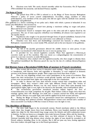 5. Elections were held. The newly elected assembly called the Convention. On 21 September
1792 it abolished the monarchy and declared Francea republic.
The Reign of Terror
1. The period from 1793 to 1794 is referred to as the Reign of Terror because Robespierre
followed a policy of severe control andpunishment. Ex-nobles, clergy, members of other
politicalparties, even members of his own party who did not agree with his methods were arrested,
imprisoned and guillotined.
(The guillotine is a device consisting of two poles and a blade with which a person is beheaded. It was
named after DrGuillotin who invented it).
2. Robespierre`s government issued laws placing a maximum ceiling on wages and prices.
Meat and bread were rationed.
3. Peasantswere forced to transport their grain to the cities and sell it atprices fixed by the
government. The use of more expensive whiteflour was forbidden; all citizens were required to eat
the equality bread.
4. Equalitywas also sought to be practiced through forms of speech andaddress. Instead of the
traditional Sir and Madameall French men and women were addressed as Citizen.
5. Churches were shut down and theirbuildings converted into barracks or offices. Finally
Robespierre wasconvicted by a court in July 1794, arrested and on the next daysent to the guillotine.
A Directory Rules France
1. The fall of the Jacobin government allowed the middle classes to seize power. A new
constitution was introduced which denied the vote to non-tax paying men.
2. It provided for two elected legislative councils. These then appointed a Directory,an
executive made up of five members. This was meant as a safeguardagainst the concentration of
power in a one-man executive as under Robespierre.
3. The Directors often clashed with the legislativecouncils, who then sought to dismiss them.
The political instabilityof the Directory paved the way for the rise of a military dictator,Napoleon
Bonaparte.
Did Women have a Revolution?(OR) Role of women in French revolution
1. Most women did not have access to education orjob training. . They worked asseamstresses
or laundresses, sold flowers, fruits and vegetables at themarket, or were employed as domestic
servants in the houses ofprosperous people. Their wages were lower than those of men.
2. From the very beginning women were active participants in the events of revolution. They
hoped that their involvement in revolution would provide equality and basic rights as men. But
women were not provided basic rights and voting right in the new constitution.
3. In order to discuss and voice their interests women started their ownpolitical clubs and
newspapers. About sixty women`s clubs came upin different French cities. The Society of
Revolutionary andRepublican Women was the most famous of them. Their main demands were
equal political rights, right to vote, right to be elected to the Assembly and to hold political office.
4. The revolutionary government introduced lawsthat helped improve the lives of
women.Education was made compulsory for all girls. Their fathers could no longer force them into
marriage against their will. Marriage was made into a contract entered into freely and registered
under civil law. Divorce was made legal, and could be applied for by both women and men.
5. During the Reign of Terror, the new government issued laws orderingclosure of women`s
clubs and banning their political activities. Manyprominent women were arrested and a number of
them executed.It was finally in 1946 that women in France won the right to vote.
The Abolition of Slavery
1. The slave trade began in the seventeenth century. French merchants sailed to the African
coast where they bought slaves from local chieftains. Slaves were branded, shackled and packed
tightly into ships for the three-month long voyage across the Atlantic and sold to plantation owners
in America. So this was known as a triangular slave trade between Europe, Africa and the Americas.
2. Throughout the eighteenth century there was little criticism of slavery in France. The
National Assembly held long debates about whether the rights of man should be extended to all
French subjects including those in the colonies. But it did not pass any laws, fearing opposition
from slave traders who paid huge tax to the French government.
 