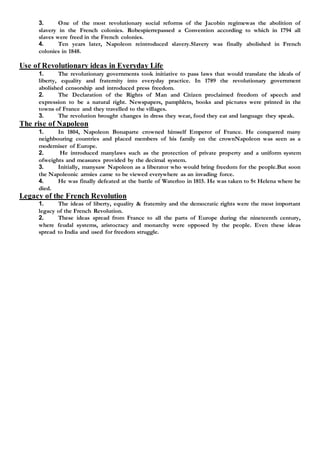 3. One of the most revolutionary social reforms of the Jacobin regimewas the abolition of
slavery in the French colonies. Robespierrepassed a Convention according to which in 1794 all
slaves were freed in the French colonies.
4. Ten years later, Napoleon reintroduced slavery.Slavery was finally abolished in French
colonies in 1848.
Use of Revolutionary ideas in Everyday Life
1. The revolutionary governments took initiative to pass laws that would translate the ideals of
liberty, equality and fraternity into everyday practice. In 1789 the revolutionary government
abolished censorship and introduced press freedom.
2. The Declaration of the Rights of Man and Citizen proclaimed freedom of speech and
expression to be a natural right. Newspapers, pamphlets, books and pictures were printed in the
towns of France and they travelled to the villages.
3. The revolution brought changes in dress they wear, food they eat and language they speak.
The rise of Napoleon
1. In 1804, Napoleon Bonaparte crowned himself Emperor of France. He conquered many
neighbouring countries and placed members of his family on the crownNapoleon was seen as a
moderniser of Europe.
2. He introduced manylaws such as the protection of private property and a uniform system
ofweights and measures provided by the decimal system.
3. Initially, manysaw Napoleon as a liberator who would bring freedom for the people.But soon
the Napoleonic armies came to be viewed everywhere as an invading force.
4. He was finally defeated at the battle of Waterloo in 1815. He was taken to St Helena where he
died.
Legacy of the French Revolution
1. The ideas of liberty, equality & fraternity and the democratic rights were the most important
legacy of the French Revolution.
2. These ideas spread from France to all the parts of Europe during the nineteenth century,
where feudal systems, aristocracy and monarchy were opposed by the people. Even these ideas
spread to India and used for freedom struggle.
 