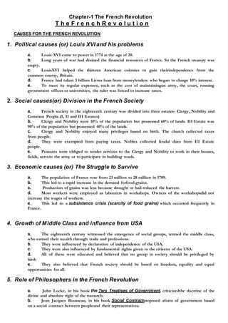 Chapter-1 The French Revolution
T h e F r e n c h R e v o l u t i o n
CAUSES FOR THE FRENCH REVOLUTION
1. Political causes (or) Louis XVI and his problems
a. Louis XVI came to power in 1774 at the age of 20.
b. Long years of war had drained the financial resources of France. So the French treasury was
empty.
c. LouisXVI helped the thirteen American colonies to gain theirindependence from the
common enemy, Britain.
d. France had taken 3 billion Livres loan from moneylenders who began to charge 10% interest.
e. To meet its regular expenses, such as the cost of maintainingan army, the court, running
government offices or universities, the ruler was forced to increase taxes.
2. Social causes(or) Division in the French Society
a. French society in the eighteenth century was divided into three estates- Clergy, Nobility and
Common People.(I, II and III Estates)
b. Clergy and Nobility were 10% of the population but possessed 60% of lands. III Estate was
90% of the population but possessed 40% of the lands.
c. Clergy and Nobility enjoyed many privileges based on birth. The church collected taxes
from people.
d. They were exempted from paying taxes. Nobles collected feudal dues from III Estate
people.
e. Peasants were obliged to render services to the Clergy and Nobility to work in their houses,
fields, servein the army or to participate in building roads.
3. Economic causes (or) The Struggle to Survive
a. The population of France rose from 23 million to 28 million in 1789.
b. This led to a rapid increase in the demand forfood grains.
c. Production of grains was less because drought or hail reduced the harvest.
d. Most workers were employed as labourers in workshops. Owners of the workshopsdid not
increase the wages of workers.
e. This led to a subsistence crisis (scarcity of food grains) which occurred frequently in
France.
4. Growth of Middle Class and influence from USA
a. The eighteenth century witnessed the emergence of social groups, termed the middle class,
who earned their wealth through trade and professions.
b. They were influenced by declaration of independence of the USA.
c. They were also influenced by fundamental rights given to the citizens of the USA.
d. All of these were educated and believed that no group in society should be privileged by
birth
e. They also believed that French society should be based on freedom, equality and equal
opportunities for all.
5. Role of Philosophers in the French Revolution
a. John Locke, in his book the Two Treatises of Government, criticizedthe doctrine of the
divine and absolute right of the monarch.
b. Jean Jacques Rousseau, in his book Social Contractproposed aform of government based
on a social contract between peopleand their representatives.
 