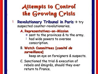 Attempts to Control the Growing Crisis Revolutionary Tribunal in Paris     try suspected counter-revolutionaries. Representatives-on-Mission sent to the provinces & to the army. had wide powers to oversee conscription. B.  Watch Committees [ comité de surveillance ] keep an eye on foreigners & suspects. C. Sanctioned the trial & execution of rebels and émigrés, should they ever return to France.  