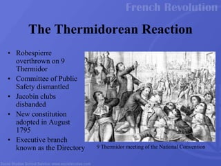 • Robespierre
overthrown on 9
Thermidor
• Committee of Public
Safety dismantled
• Jacobin clubs
disbanded
• New constitution
adopted in August
1795
• Executive branch
known as the Directory
The Thermidorean Reaction
9 Thermidor meeting of the National Convention
 