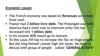 Economic causes
 The French economy was based on Revenues we collect
from land.
 France had 2 billion livre debt. The Prolonged war with
America had a most cost to maintain army this has
increased still 1 billion debt.
 In his income 43% would go to Interest.
 To this Louis XVI has to increase the Tax on Huge people.
But the king himself cannot high the taxes. He need to
discuss with group of people called ‘GENERAL ESTATE’
 