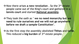 Now there arises a new revolution . So the 3rd estate
people came out of the King’s court and gathered in a
tennis court and started National assembly.
They took the oath as ‘ we no need monarchy but we
need to rule ourselves and we will not go anywhere
before we draft a sample Constitution’.
As the first step the assembly abolished Tithes and taille.
This reduced a big burden of 3rd estate people.
 