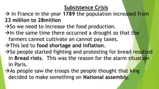 Subsistence Crisis
 In France in the year 1789 the population increased from
23 million to 28million
So we need to increase the food production.
In the same time there occurred a drought so that the
farmers cannot cultivate an cannot pay taxes.
This led to food shortage and inflation.
So people started fighting and protesting for bread resulted
in Bread riots. This was the reason for the alarm situation
in Paris.
As people saw the troops the people thought that king
decided to make something on National assembly.
 