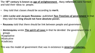 The 18th century is known as age of enlightenment . Many reformers were formed
and told their ideas to people.
• they told that classes should be according to merit.
• John Locke and Jacques Rousseau- published Two Treatises of government in that
they told that king should not have absolute power.
• Rousseau told that there should be link between people and government.
• Montesquieu wrote The spirit of Laws in that he devided the government into 3
groups
Legislative
Executive
Judiciary
This was the model of government that was in existence in American colonies.
 
