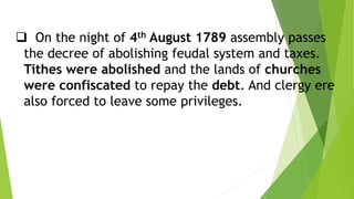  On the night of 4th August 1789 assembly passes
the decree of abolishing feudal system and taxes.
Tithes were abolished and the lands of churches
were confiscated to repay the debt. And clergy ere
also forced to leave some privileges.
 