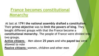 France becomes constitutional
Monarchy
At last at 1791 the national assembly drafted a constitution.
Their prime objective was to limit the powers of king. They
bought different groups with that the France become a
constitutional monarchy. The people of France were divided into
two groups.
Active citizens – Men above 25 years and who payed tax were
allowed to vote
Passive citizens- women, children and other men
 