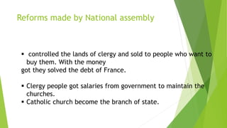 Reforms made by National assembly
 controlled the lands of clergy and sold to people who want to
buy them. With the money
got they solved the debt of France.
 Clergy people got salaries from government to maintain the
churches.
 Catholic church become the branch of state.
 