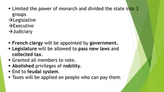  Limited the power of monarch and divided the state into 3
groups
Legislative
Executive
Judiciary
 French clergy will be appointed by government.
 Legislature will be allowed to pass new laws and
collected tax.
 Granted all members to vote.
 Abolished privileges of nobility.
 End to feudal system.
 Taxes will be applied on people who can pay them.
 