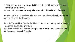 King has signed the constitution. But he did not want to leave
the monarch power.
He involved into secret negotiations with Prussia and Austria.
rulers of Prussia and Austria was worried about the situation and
agreed to help the France.
Louis XVI and his family decided to exit the country and move to
another place. Before they
Reached the border the NA bought them back and declared war
against Austria and Prussia.
 