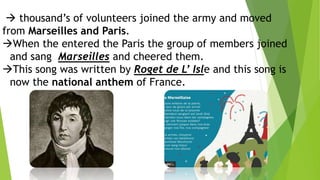  thousand’s of volunteers joined the army and moved
from Marseilles and Paris.
When the entered the Paris the group of members joined
and sang Marseilles and cheered them.
This song was written by Roget de L’ Isle and this song is
now the national anthem of France.
 