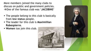 More members joined the many clubs to
discuss on public and government policies.
One of the famous club was ‘JACOBINS’
 The people belong to this club is basically
from low status people.
 The leader for this club is Maximillian
Robespierre.
 Women too join this club.
 