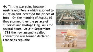 . Till the war going between
Austria and Persia which also led to
inflation and increased the prices of
food. On the morning of August 10
they stormed they the palace of
Tuileries and hostage king Louis for
several hours. At 21st September
1792 the new assembly called
convention was formed declared
France as republic.
 