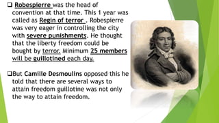  Robespierre was the head of
convention at that time. This 1 year was
called as Regin of terror . Robespierre
was very eager in controlling the city
with severe punishments. He thought
that the liberty freedom could be
bought by terror. Minimum 25 members
will be guillotined each day.
But Camille Desmoulins opposed this he
told that there are several ways to
attain freedom guillotine was not only
the way to attain freedom.
 