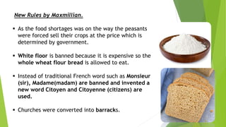 New Rules by Maxmillian.
 As the food shortages was on the way the peasants
were forced sell their crops at the price which is
determined by government.
 White floor is banned because it is expensive so the
whole wheat flour bread is allowed to eat.
 Instead of traditional French word such as Monsieur
(sir), Madame(madam) are banned and invented a
new word Citoyen and Citoyenne (citizens) are
used.
 Churches were converted into barracks.
 