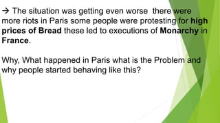  The situation was getting even worse there were
more riots in Paris some people were protesting for high
prices of Bread these led to executions of Monarchy in
France.
Why, What happened in Paris what is the Problem and
why people started behaving like this?
 