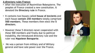 A directory rules France:
• After the execution of Maximillian Robespierre. The
peoples of France created a new constitution. It
denoted the Directory rule in France.
• It contains two houses called house of Ancients and
each house contain 250 members totally comprised
500 members. These members then elect the 5
directors.
• However these 5 directors never cooperated with
these 500 members and finally due to political
instability, the Introduced directory rule and the
ruler was Napoleon Bonaparte.
• He was a person from military and of Military
general and have sole power over the France.
 