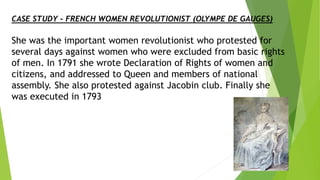 CASE STUDY – FRENCH WOMEN REVOLUTIONIST (OLYMPE DE GAUGES)
She was the important women revolutionist who protested for
several days against women who were excluded from basic rights
of men. In 1791 she wrote Declaration of Rights of women and
citizens, and addressed to Queen and members of national
assembly. She also protested against Jacobin club. Finally she
was executed in 1793
 