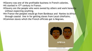 Slavery was one of the profitable business in French colonies.
It started in 17th century in France.
Slavery are the people who were owned by others and work honestly
without expecting anything.
In France the peoples would go from Bordeaux and Nantes to Africa
through coastal line in for getting slaves from Local chieftains.
Common slaves which the French officials got is Negroes.
 