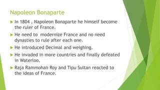 Napoleon Bonaparte
 In 1804 , Napoleon Bonaparte he himself become
the ruler of France.
 He need to modernize France and no need
dynasties to rule after each one.
 He introduced Decimal and weighing.
 He invaded in more countries and finally defeated
in Waterloo.
 Raja Rammohan Roy and Tipu Sultan reacted to
the ideas of France.
 
