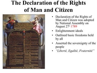 • Declaration of the Rights of
Man and Citizen was adopted
by National Assembly on
August 27th
1789
• Enlightenment ideals
• Outlined basic freedoms held
by all
• Asserted the sovereignty of the
people
• “Liberté, Egalité, Fraternité”
The Declaration of the Rights
of Man and Citizen
 