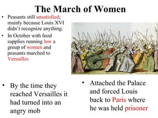• Peasants still unsatisfied;
mainly because Louis XVI
didn’t recognize anything.
• In October with food
supplies running low a
group of women and
peasants marched to
Versailles
The March of Women
• By the time they
reached Versailles it
had turned into an
angry mob
• Attached the Palace
and forced Louis
back to Paris where
he was held prisoner
 