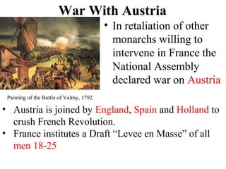 War With Austria
• In retaliation of other
monarchs willing to
intervene in France the
National Assembly
declared war on Austria
Painting of the Battle of Valmy, 1792
• Austria is joined by England, Spain and Holland to
crush French Revolution.
• France institutes a Draft “Levee en Masse” of all
men 18-25
 